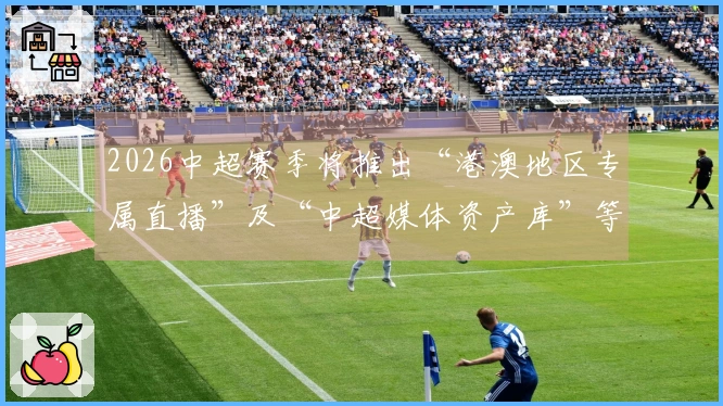 2026中超赛季将推出“港澳地区专属直播”及“中超媒体资产库”等新服务