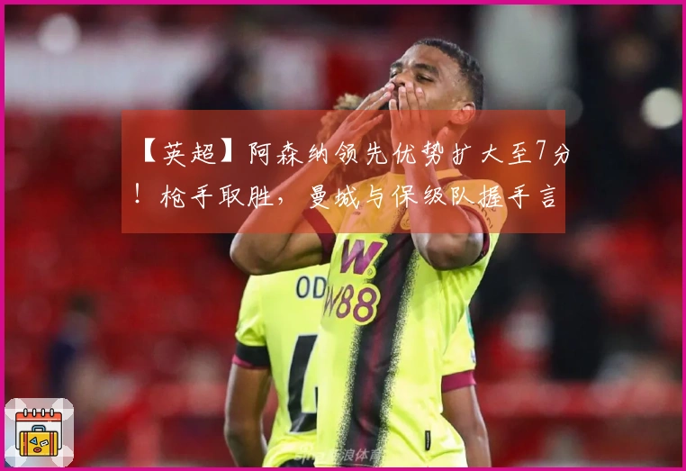 【英超】阿森纳领先优势扩大至7分！枪手取胜，曼城与保级队握手言和