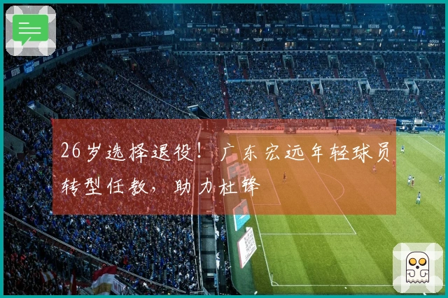 26岁选择退役！广东宏远年轻球员转型任教，助力杜锋