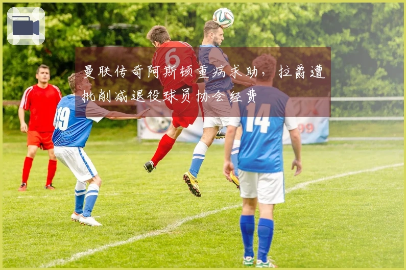曼联传奇阿斯顿重病求助，拉爵遭批削减退役球员协会经费