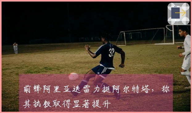 前锋阿里亚迭雷力挺阿尔特塔，称其执教取得显著提升