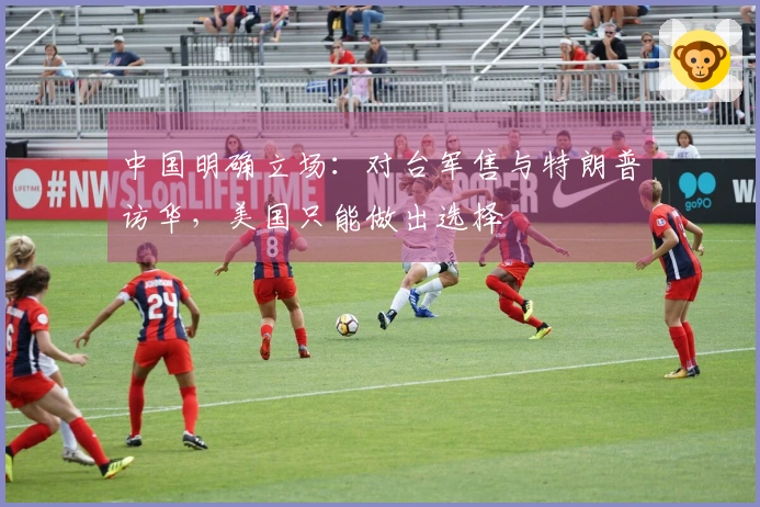中国明确立场：对台军售与特朗普访华，美国只能做出选择