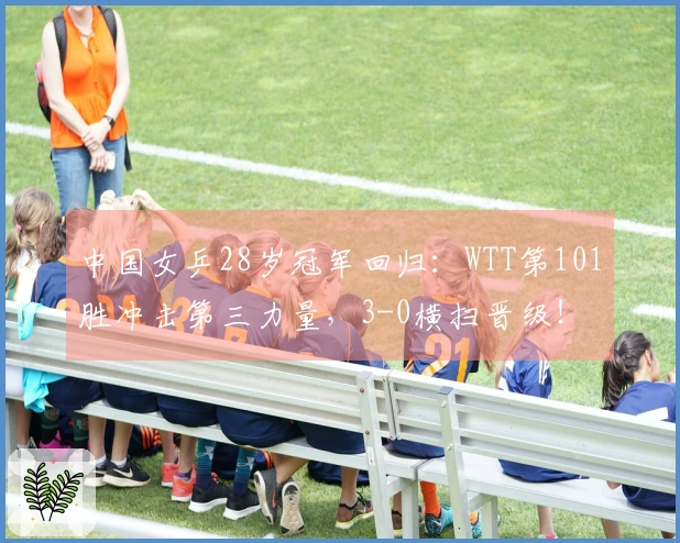 中国女乒28岁冠军回归：WTT第101胜冲击第三力量，3-0横扫晋级！