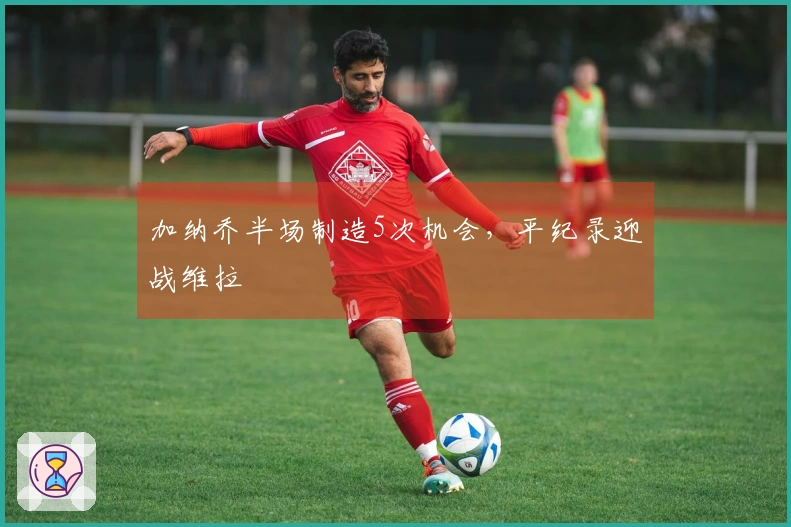 加纳乔半场制造5次机会，平纪录迎战维拉