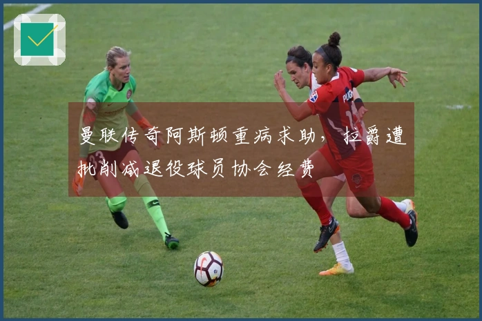 曼联传奇阿斯顿重病求助，拉爵遭批削减退役球员协会经费