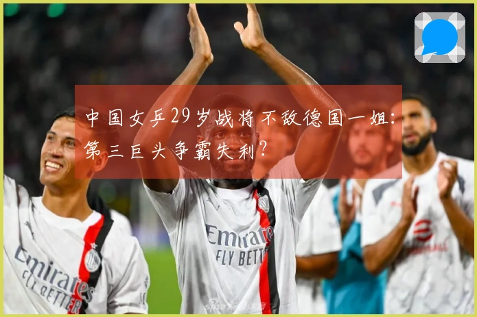中国女乒29岁战将不敌德国一姐：第三巨头争霸失利？