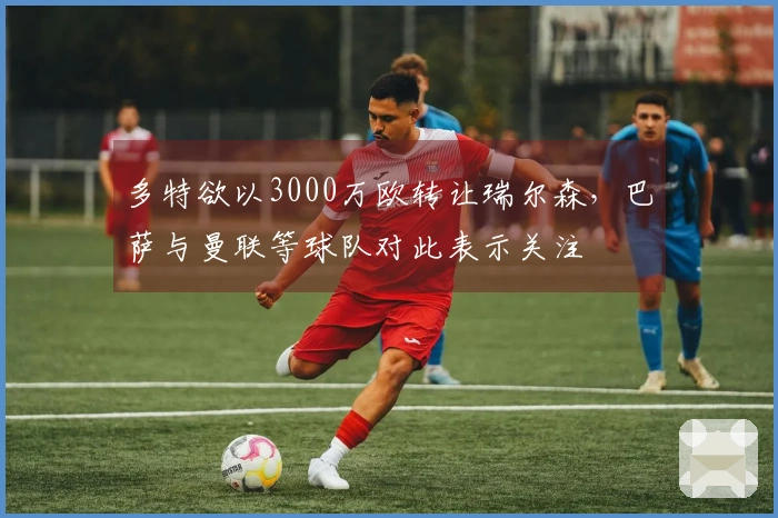 多特欲以3000万欧转让瑞尔森，巴萨与曼联等球队对此表示关注